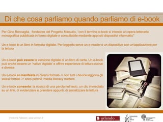 Di che cosa parliamo quando parliamo di e-book
Per Gino Roncaglia, fondatore del Progetto Manuzio, “con il termine e-book si intende un‟opera letteraria
monografica pubblicata in forma digitale e consultabile mediante appositi dispositivi informatici”

Un e-book è un libro in formato digitale. Per leggerlo serve un e-reader o un dispositivo con un'applicazione per
la lettura


Un e-book può essere la versione digitale di un libro di carta. Un e-book
può anche essere un „nativo digitale‟ e offrire esperienze di lettura nuove
e diverse

Un e-book si manifesta in diversi formati- > non tutti i device leggono gli
stessi formati -> ecco perché „media literacy matters‟

Un e-book consente: la ricerca di una parola nel testo, un clic immediato
su un link, di evidenziare e prendere appunti, di socializzare la lettura




     Federica Fabbiani, www.women.it
 