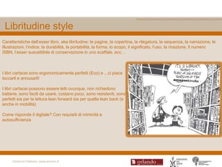 Libritudine style
Caratteristiche dell‟esser libro, aka libritudine: le pagine, la copertina, la rilegatura, la sequenza, la narrazione, le
illustrazioni, l‟indice, la durabilità, la portabilità, la forma, lo scopo, il significato, l‟uso, la ricezione, il numero
ISBN, l‟esser suscettibile di conservazione in uno scaffale, ecc…



I libri cartacei sono ergonomicamente perfetti (Eco) e ...ci piace
toccarli e annusarli!

I libri cartacei possono essere letti ovunque, non richiedono
batterie, sono facili da usare, costano poco, sono resistenti, sono
perfetti sia per la lettura lean forward sia per quella lean back (e
anche in mobilità)

Come risponde il digitale? Con requisiti di mimicità e
autosufficienza




     Federica Fabbiani, www.women.it
 
