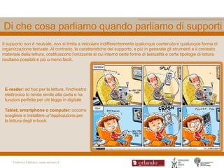 Di che cosa parliamo quando parliamo di supporti
Il supporto non è neutrale, non si limita a veicolare indifferentemente qualunque contenuto e qualunque forma di
organizzazione testuale. Al contrario, le caratteristiche del supporto, e più in generale gli strumenti e il contesto
materiale della lettura, costituiscono l‟orizzonte al cui interno certe forme di testualità e certe tipologie di lettura
risultano possibili e più o meno facili.




 E-reader: ad hoc per la lettura, l'inchiostro
 elettronico lo rende simile alla carta e ha
 funzioni perfette per chi legge in digitale

 Tablet, smartphone o computer: occorre
 scegliere e installare un'applicazione per
 la lettura degli e-book




     Federica Fabbiani, www.women.it
 