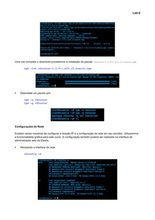 Lab-2




Uma vez completo o download procedemos a instalação do pacote: rkhunter-1.2.9-1.el5.rf.noarch.rpm

        rpm -ivh rkhunter-1.2.9-1.el5.rf.noarch.rpm




§   Desinstale um pacote rpm

        rpm -e rkhunter
        rpm -q rkhunter




Configurações de Rede

Existem varias maneiras de configurar a direção IP e a configuração de rede em seu servidor. Utilizaremos
a funcionalidade gráfica para este curso. A configuração também poderá ser realizada na interface de
administração web do Elastix.

§   Revisando a interface de rede

        ifconfig –a




                                                                                                            	
  
 