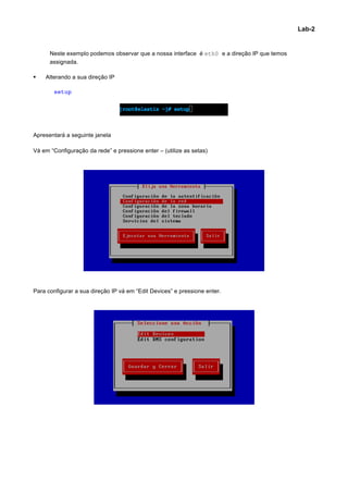 Lab-2


      Neste exemplo podemos observar que a nossa interface é eth0 e a direção IP que temos
      assignada.

§   Alterando a sua direção IP

        setup




Apresentará a seguinte janela

Vá em “Configuração da rede” e pressione enter – (utilize as setas)




Para configurar a sua direção IP vá em “Edit Devices” e pressione enter.




                                                                                                     	
  
 