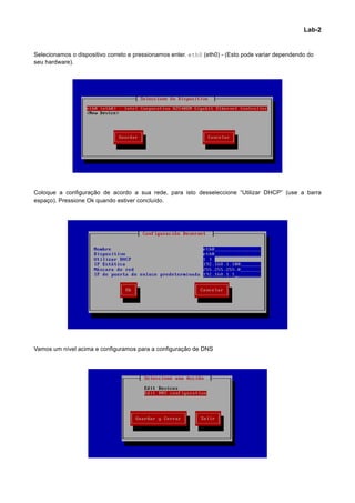 Lab-2


Selecionamos o dispositivo correto e pressionamos enter. eth0 (eth0) - (Esto pode variar dependendo do
seu hardware).




Coloque a configuração de acordo a sua rede, para isto desseleccione “Utilizar DHCP” (use a barra
espaço). Pressione Ok quando estiver concluído.




Vamos um nível acima e configuramos para a configuração de DNS




                                                                                                          	
  
 