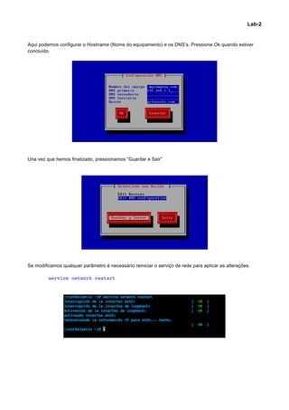 Lab-2


Aqui podemos configurar o Hostname (Nome do equipamento) e os DNS’s. Pressione Ok quando estiver
concluído.




Una vez que hemos finalizado, pressionamos “Guardar e Sair”




Se modificamos qualquer parâmetro é necessário reiniciar o serviço de rede para aplicar as alterações.

         service network restart




                                                                                                            	
  
 