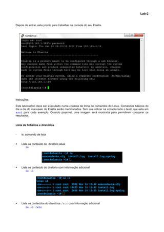 Lab-2


Depois de entrar, esta pronto para trabalhar na consola do seu Elastix.




Instruções:

Este laboratório deve ser executado numa consola de linha de comandos do Linux. Comandos básicos do
dia a dia do manuseio do Elastix serão mencionados. Tem que utilizar na consola todo o texto que esta em
azul para cada exemplo. Quando possível, uma imagem será mostrada para permitirem comparar os
resultados.


Lista de ficheiros e diretórios


-      ls: comando de lista


§     Lista os conteúdo do diretório atual
	
        ls




§     Lista os conteúdo do diretório com informação adicional
	
        ls -l




§     Lista os conteúdos do diretórios /etc com informação adicional
	
        ls -l /etc




                                                                                                           	
  
 