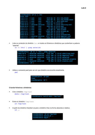 Lab-2




§     Lista os conteúdo do diretório /etc e mostra os ficheiros e diretórios que contenham a palavra
       “asterisk”
           ls -l /etc/ | grep asterisk




§     Utilize o comando pwd para ver em que diretório se encontra atualmente.
	
         pwd




Criando ficheiros e diretórios

§     Cria o diretório /tmp/test
	
        mkdir /tmp/test



§     Entra no diretório /tmp/test
	
        cd /tmp/test

§     A partir do diretório /tmp/test vá para o diretório /tmp na forma absoluta e relativa.
	
        cd ..




                                                                                                                	
  
 