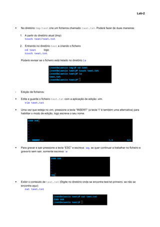 Lab-2




§   No diretório tmp/test cria um ficheiros chamado: test.txt. Poderá fazer de duas maneiras:

     1. A partir do diretório atual (tmp)
        touch test/test.txt

     2. Entrando no diretório test e criando o ficheiro
        cd test        logo
        touch test.txt

     Poderá revisar se o ficheiro está listado no diretório ls




-    Edição de ficheiros:

§   Edite e guarde o ficheiro test.txt com a aplicação de edição: vim.
        vim test.txt

§   Uma vez que esteja no vim, pressione a tecla “INSERT” (a tecla “i” é também uma alternativa) para
     habilitar o modo de edição, logo escreva o seu nome.




§   Para gravar e sair pressione a tecla “ESC” e escreva: :wq. se quer continuar a trabalhar no ficheiro e
     grava-lo sem sair, somente escreva: :w




§   Exibir o conteúdo de test.txt (Digite no diretório onde se encontra test.txt primeiro, se não se
     encontra aqui)
        cat test.txt




                                                                                                                	
  
 
