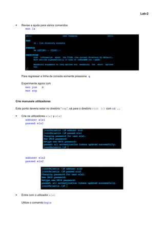 Lab-2


§   Revise a ajuda para vários comandos
       man ls




     Para regressar a linha da consola somente pressione q

     Experimente agora com
       man yum      o
       man scp


Crie manuseie utilizadores

Este ponto deveria estar no diretório “tmp”, vá para o diretório root (/) com cd ..

§   Crie os utilizadores elx1 y elx2
        adduser elx1
        passwd elx1




        adduser elx2
        passwd elx2




§   Entre com o utilizador elx1

     Utilize o comando login




                                                                                              	
  
 