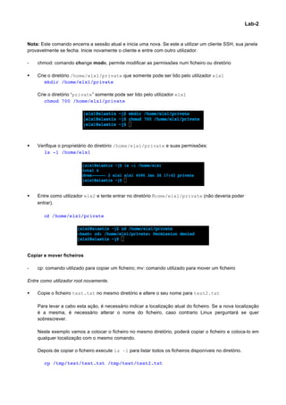 Lab-2


Nota: Este comando encerra a sessão atual e inicia uma nova. Se este a utilizar um cliente SSH, sua janela
provavelmente se fecha. Inicie novamente o cliente e entre com outro utilizador.

-      chmod: comando change mode, permite modificar as permissões num ficheiro ou diretório

§     Crie o diretório /home/elx1/private que somente pode ser lido pelo utilizador elx1
          mkdir /home/elx1/private

       Crie o diretório “private” somente pode ser lido pelo utilizador elx1
          chmod 700 /home/elx1/private




§     Verifique o proprietário do diretório /home/elx1/private e suas permissões:
          ls -l /home/elx1




§     Entre como utilizador elx2 e tente entrar no diretório /home/elx1/private (não deveria poder
       entrar).
	
        	
  	
  
	
        cd /home/elx1/private




Copiar e mover ficheiros

-      cp: comando utilizado para copiar um ficheiro; mv: comando utilizado para mover um ficheiro

Entre como utilizador root novamente.

§     Copie o ficheiro test.txt no mesmo diretório e altere o seu nome para test2.txt

       Para levar a cabo esta ação, é necessário indicar a localização atual do ficheiro. Se a nova localização
       é a mesma, é necessário alterar o nome do ficheiro, caso contrario Linux perguntará se quer
       sobrescrever.

       Neste exemplo vamos a colocar o ficheiro no mesmo diretório, poderá copiar o ficheiro e coloca-lo em
       qualquer localização com o mesmo comando.

       Depois de copiar o ficheiro execute ls –l para listar todos os ficheiros disponíveis no diretório.

          cp /tmp/test/test.txt /tmp/test/test2.txt




                                                                                                                    	
  
 