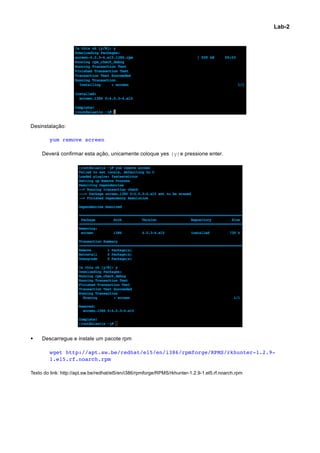 Lab-2




Desinstalação:

        yum remove screen

     Deverá confirmar esta ação, unicamente coloque yes (y)e pressione enter.




§   Descarregue e instale um pacote rpm

        wget http://apt.sw.be/redhat/el5/en/i386/rpmforge/RPMS/rkhunter-1.2.9-
        1.el5.rf.noarch.rpm

Texto do link: http://apt.sw.be/redhat/el5/en/i386/rpmforge/RPMS/rkhunter-1.2.9-1.el5.rf.noarch.rpm




                                                                                                              	
  
 