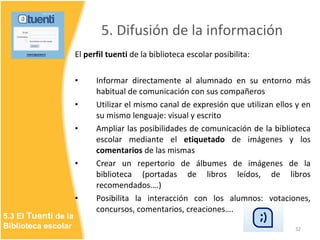5. Difusión de la información <ul><li>El  perfil tuenti  de la biblioteca escolar posibilita: </li></ul><ul><li>Informar d...