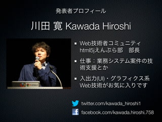川田 寛 Kawada Hiroshi
Web技術者コミュニティ
html5jえんぷら部 部長
仕事：業務システム案件の技
術支援とか
入出力(UI)・グラフィクス系
Web技術がお気に入りです
twitter.com/kawada_hiroshi1
facebook.com/kawada.hiroshi.758
発表者プロフィール
 
