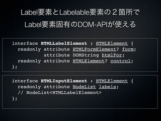 Label要素とLabelable要素の２箇所で
Label要素固有のDOM-APIが使える
interface HTMLLabelElement : HTMLElement {
readonly attribute HTMLFormElement? form;
attribute DOMString htmlFor;
readonly attribute HTMLElement? control;
};
interface HTMLInputElement : HTMLElement {
readonly attribute NodeList labels;
// NodeList<HTMLLabelElement>
};
 