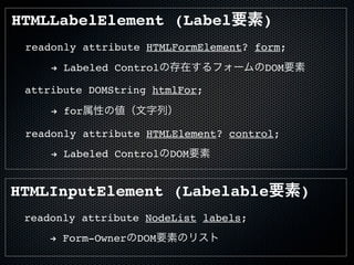 readonly attribute HTMLFormElement? form;
attribute DOMString htmlFor;
readonly attribute HTMLElement? control;
! Labeled Controlの存在するフォームのDOM要素
! for属性の値（文字列）
! Labeled ControlのDOM要素
HTMLLabelElement (Label要素)
HTMLInputElement (Labelable要素)
readonly attribute NodeList labels;
! Form-OwnerのDOM要素のリスト
 
