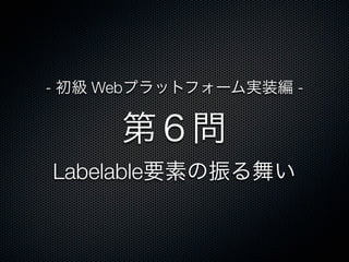 第６問
Labelable要素の振る舞い
- 初級 Webプラットフォーム実装編 -
 