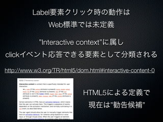 Label要素クリック時の動作は
Web標準では未定義
”Interactive context”に属し
clickイベント応答できる要素として分類される
http://www.w3.org/TR/html5/dom.html#interactive-content-0
HTML5による定義で
現在は”勧告候補”
 