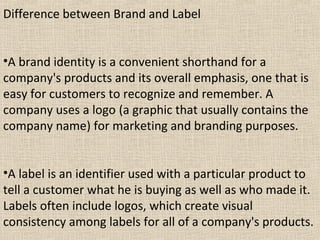 Difference between Brand and Label
•A brand identity is a convenient shorthand for a
company's products and its overall emphasis, one that is
easy for customers to recognize and remember. A
company uses a logo (a graphic that usually contains the
company name) for marketing and branding purposes.
•A label is an identifier used with a particular product to
tell a customer what he is buying as well as who made it.
Labels often include logos, which create visual
consistency among labels for all of a company's products.
 