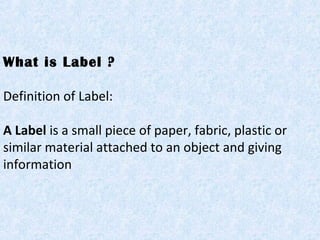 What is Label ?
Definition of Label:
A Label is a small piece of paper, fabric, plastic or
similar material attached to an object and giving
information
 