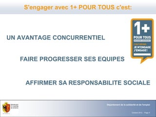 S'engager avec 1+ POUR TOUS c'est:




UN AVANTAGE CONCURRENTIEL


   FAIRE PROGRESSER SES EQUIPES


    AFFIRMER SA RESPONSABILITE SOCIALE


                              Département de la solidarité et de l'emploi


                                                      Octobre 2012 - Page 4
 