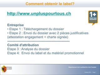 Comment obtenir le label?

http://www.unpluspourtous.ch

Entreprise
• Etape 1 : Téléchargement du dossier
• Etape 2 : Envoi du dossier avec 2 pièces justificatives
(attestation engagement + charte signée)
--------------------------------------------------------
Comité d'attribution
Etape 3 : Analyse du dossier
Etape 4: Envoi du label et du matériel promotionnel



                                          Département de la solidarité et de l'emploi


                                                                  Octobre 2012 - Page 7
 