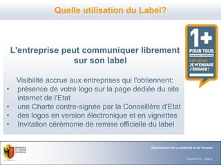 Quelle utilisation du Label?



    L'entreprise peut communiquer librement
                   sur son label

     Visibilité accrue aux entreprises qui l'obtiennent:
•    présence de votre logo sur la page dédiée du site
     internet de l'Etat
•    une Charte contre-signée par la Conseillère d'Etat
•    des logos en version électronique et en vignettes
•    Invitation cérémonie de remise officielle du label


                                              Département de la solidarité et de l'emploi


                                                                      Octobre 2012 - Page 8
 