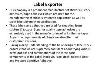 Label Exporter
• Our company is a prominent manufacturer of stickers & stock
adhesives/ tape adhesives which are used for the
manufacturing of stickers by screen application as well as
stock labels by machine application.
• These labels and adhesives are used for smacking foam
stickers & tattoos. Superior quality tape adhesives are
extensively used in the manufacturing of self adhesive tapes.
As per the requirements of clients we also offer their
customized versions.
• Having a deep understanding of the basic design of label stock
ensures that we are supremely confident about trying various
permutations and combinations of the three basic
components of the Label Stock viz, Face-stock, Release Liner
and Pressure Sensitive Adhesive.
 