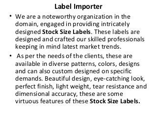 Label Importer
• We are a noteworthy organization in the
domain, engaged in providing intricately
designed Stock Size Labels. These labels are
designed and crafted our skilled professionals
keeping in mind latest market trends.
• As per the needs of the clients, these are
available in diverse patterns, colors, designs
and can also custom designed on specific
demands. Beautiful design, eye-catching look,
perfect finish, light weight, tear resistance and
dimensional accuracy, these are some
virtuous features of these Stock Size Labels.
 