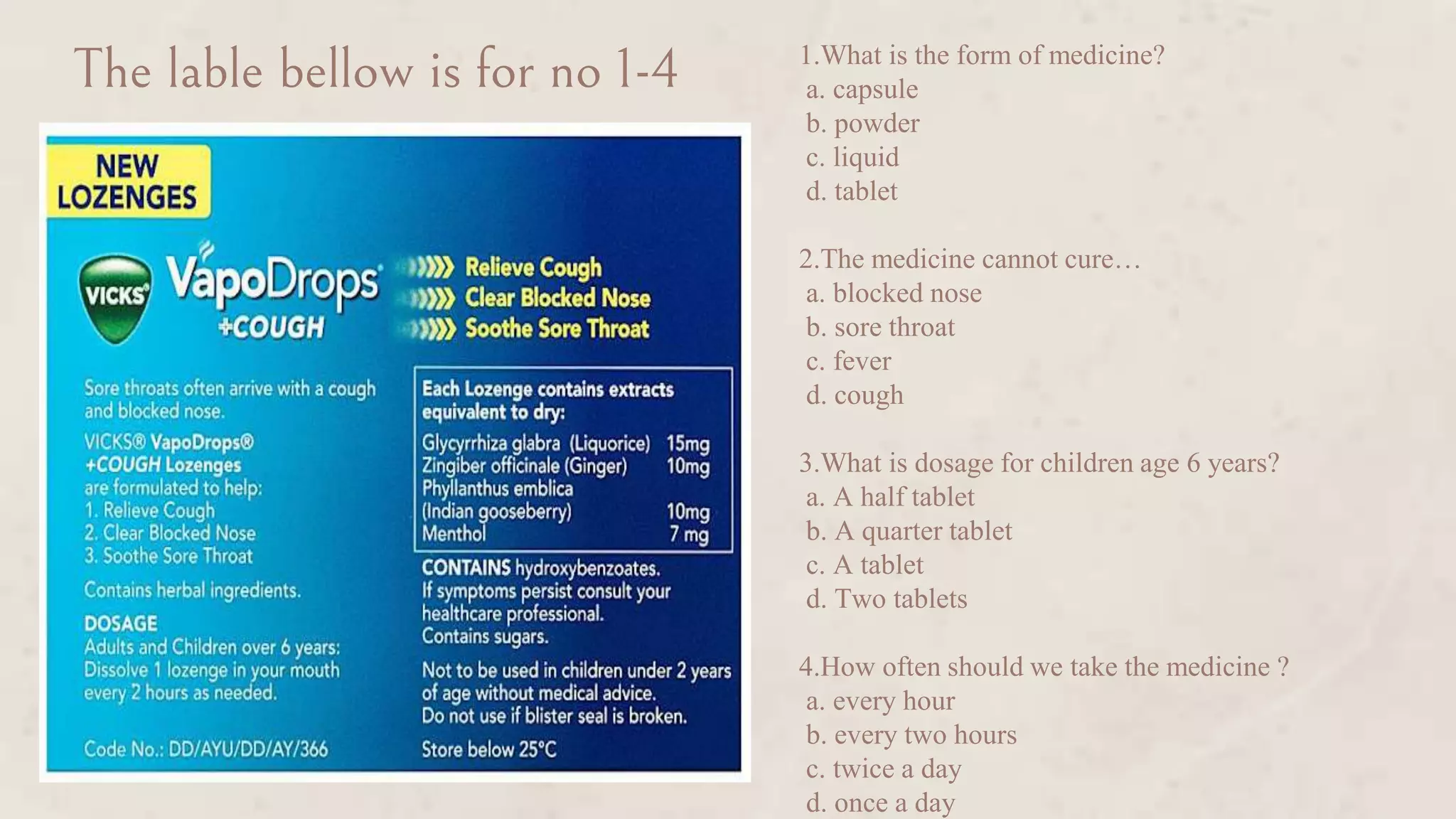 1.What is the form of medicine?
a. capsule
b. powder
c. liquid
d. tablet
2.The medicine cannot cure…
a. blocked nose
b. sore throat
c. fever
d. cough
3.What is dosage for children age 6 years?
a. A half tablet
b. A quarter tablet
c. A tablet
d. Two tablets
4.How often should we take the medicine ?
a. every hour
b. every two hours
c. twice a day
d. once a day
The lable bellow is for no 1-4
 