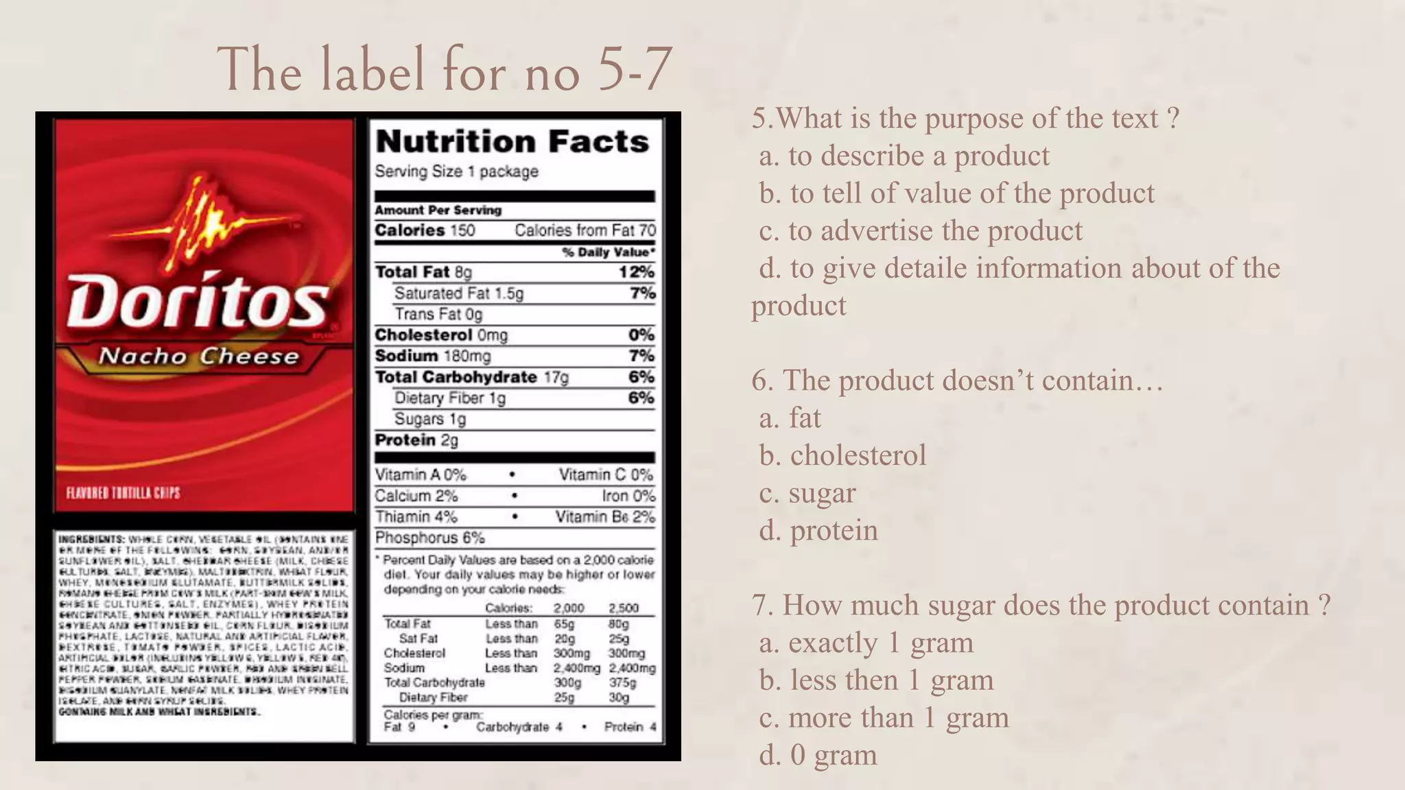 The label for no 5-7
5.What is the purpose of the text ?
a. to describe a product
b. to tell of value of the product
c. to advertise the product
d. to give detaile information about of the
product
6. The product doesn’t contain…
a. fat
b. cholesterol
c. sugar
d. protein
7. How much sugar does the product contain ?
a. exactly 1 gram
b. less then 1 gram
c. more than 1 gram
d. 0 gram
 