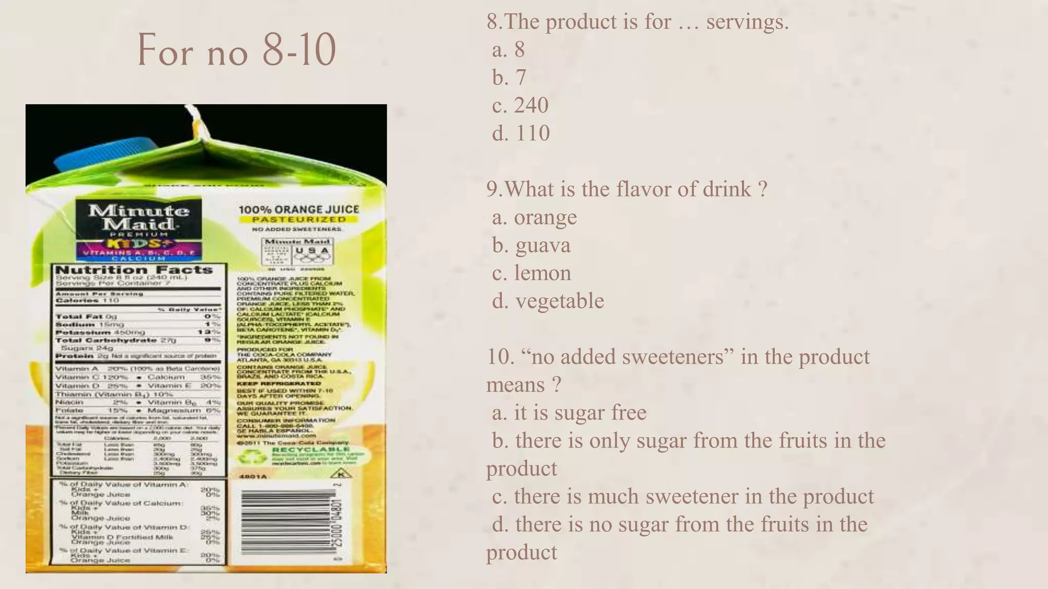 For no 8-10
8.The product is for … servings.
a. 8
b. 7
c. 240
d. 110
9.What is the flavor of drink ?
a. orange
b. guava
c. lemon
d. vegetable
10. “no added sweeteners” in the product
means ?
a. it is sugar free
b. there is only sugar from the fruits in the
product
c. there is much sweetener in the product
d. there is no sugar from the fruits in the
product
 