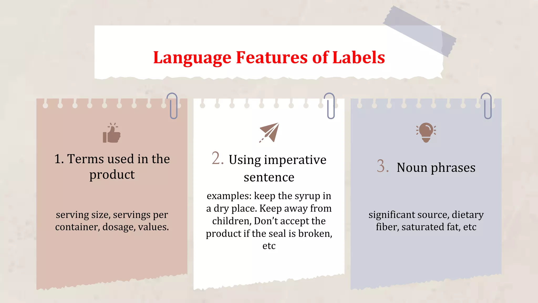 1. Terms used in the
product
serving size, servings per
container, dosage, values.
examples: keep the syrup in
a dry place. Keep away from
children, Don’t accept the
product if the seal is broken,
etc
significant source, dietary
fiber, saturated fat, etc
2. Using imperative
sentence
3. Noun phrases
Language Features of Labels
 