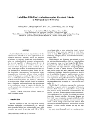 Label-Based DV-Hop Localization Against Wormhole Attacks
                              in Wireless Sensor Networks


                Junfeng Wu†,§ , Honglong Chen‡ , Wei Lou‡ , Zhibo Wang† , and Zhi Wang†
                          †
                             State Key Lab of Industrial Control Technology, Zhejiang University, China
                              ‡
                              Dept. of Computing, The Hong Kong Polytechnic University, Hong Kong
       §
         Dept. of Electronic and Computer Engineering, The Hong Kong University of Science and Technology, Hong Kong
                   jfwu@ust.hk, {cshlchen, csweilou}@comp.polyu.edu.hk, {zbwang, wangzhi}@iipc.zju.edu.cn




                       Abstract                                 sensed data make no sense without the nodes’ position
                                                                information. Hence, nodes are required to locate them-
   Node localization becomes an important issue in the          selves in many WSN applications, such as environment
wireless sensor network as its broad applications in en-        monitoring, emergency rescue, and battleﬁeld surveillance,
vironment monitoring, emergency rescue and battleﬁeld           to name a few.
surveillance, etc. Basically, the DV-Hop localization mech-        Many protocols and algorithms are designed to solve
anism can work well with the assistance of beacon nodes         the node’s positioning problem, which are categorized into
that have the capability of self-positioning. However, if       two categories: range-based and range-free [2]. Range-
the network is invaded by a wormhole attack, the at-            based protocols calculate the location using the point-to-
tacker can tunnel the packets via the wormhole link to          point distance (or angle) estimates. Though range-based
cause severe impacts on the DV-Hop localization process.        schemes are able to obtain relatively accurate results,
The distance-vector propagation phase during the DV-            they can be applied only when nodes are equipped with
Hop localization even aggravates the positioning result,        sophisticated hardware. Range-free solutions do not rely
compared to the localization schemes without wormhole           on the availability of range (or angle) estimates, so they
attacks. In this paper, we analyze the impacts of wormhole      need no expensive hardware. Considering that the hard-
attack on DV-Hop localization scheme. Based on the basic        ware requirement of range-based solutions is inappropriate
DV-Hop localization process, we propose a label-based           for resource-constrained WSNs, researchers are pursuing
secure localization scheme to defend against the wormhole       range-free localization techniques as a cost-effective alter-
attack. Simulation results demonstrate that our proposed        native [2].
secure localization scheme is capable of detecting the             The DV-Hop [3] localization, as a range-free positioning
wormhole attack and resisting its adverse impacts with a        algorithm, is applied with the assumption of isotropic
high probability.                                               networks. First, beacons, as location-known nodes, ﬂood
                                                                their positions through the network so that all nodes in the
  Keywords: DV-Hop localization; wireless sensor net-
                                                                network can obtain the hop-counts to each of the beacons.
works; wormhole attack.
                                                                Then each beacon, after receiving the position information
                                                                from other beacons, calculates the average distance per
                                                                hop, which is also broadcasted among its neighborhood, by
I. Introduction                                                 averaging the distances to all other beacons over the hop-
                                                                counts. Sensors, being location unknown, estimate their
   With the advantages of low cost, large scale, densely        locations to corresponding beacons, based on the received
distributed deployment, self-conﬁguration, etc., wireless       beacons’ locations, average distance per hop and hop-
sensor networks (WSNs) have been applied in many ﬁelds          counts.
to monitor and control the physical world [1]. In WSNs,            As sensor networks usually work in a hostile environ-

978-0-7695-4134-1/10 $26.00 c 2010 IEEE.
 