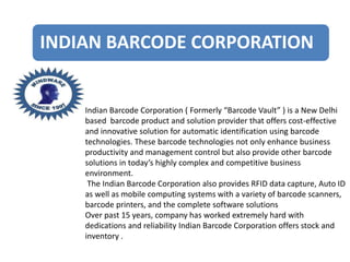 INDIAN BARCODE CORPORATION
Indian Barcode Corporation ( Formerly “Barcode Vault” ) is a New Delhi
based barcode product and solution provider that offers cost-effective
and innovative solution for automatic identification using barcode
technologies. These barcode technologies not only enhance business
productivity and management control but also provide other barcode
solutions in today’s highly complex and competitive business
environment.
The Indian Barcode Corporation also provides RFID data capture, Auto ID
as well as mobile computing systems with a variety of barcode scanners,
barcode printers, and the complete software solutions
Over past 15 years, company has worked extremely hard with
dedications and reliability Indian Barcode Corporation offers stock and
inventory .
 