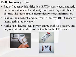 Radio frequency labels:
• Radio-frequency identification (RFID) uses electromagnetic
fields to automatically identify and track tags attached to
objects. The tags contain electronically stored information.
• Passive tags collect energy from a nearby RFID reader's
interrogating radio waves.
• Active tags have a local power source such as a battery and
may operate at hundreds of meters from the RFID reader.
 