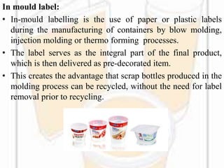In mould label:
• In-mould labelling is the use of paper or plastic labels
during the manufacturing of containers by blow molding,
injection molding or thermo forming processes.
• The label serves as the integral part of the final product,
which is then delivered as pre-decorated item.
• This creates the advantage that scrap bottles produced in the
molding process can be recycled, without the need for label
removal prior to recycling.
 