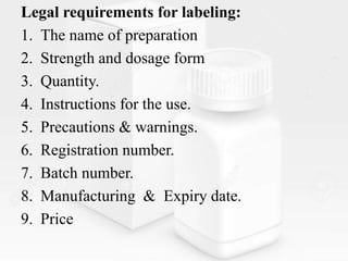Legal requirements for labeling:
1. The name of preparation
2. Strength and dosage form
3. Quantity.
4. Instructions for the use.
5. Precautions & warnings.
6. Registration number.
7. Batch number.
8. Manufacturing & Expiry date.
9. Price
 