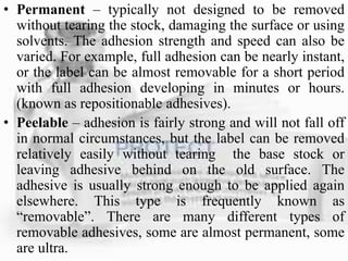 • Permanent – typically not designed to be removed
without tearing the stock, damaging the surface or using
solvents. The adhesion strength and speed can also be
varied. For example, full adhesion can be nearly instant,
or the label can be almost removable for a short period
with full adhesion developing in minutes or hours.
(known as repositionable adhesives).
• Peelable – adhesion is fairly strong and will not fall off
in normal circumstances, but the label can be removed
relatively easily without tearing the base stock or
leaving adhesive behind on the old surface. The
adhesive is usually strong enough to be applied again
elsewhere. This type is frequently known as
“removable”. There are many different types of
removable adhesives, some are almost permanent, some
are ultra.
 