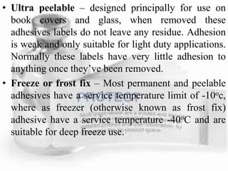 • Ultra peelable – designed principally for use on
book covers and glass, when removed these
adhesives labels do not leave any residue. Adhesion
is weak and only suitable for light duty applications.
Normally these labels have very little adhesion to
anything once they’ve been removed.
• Freeze or frost fix – Most permanent and peelable
adhesives have a service temperature limit of -10oc,
where as freezer (otherwise known as frost fix)
adhesive have a service temperature -40oC and are
suitable for deep freeze use.
 