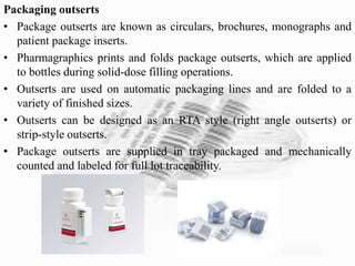 Packaging outserts
• Package outserts are known as circulars, brochures, monographs and
patient package inserts.
• Pharmagraphics prints and folds package outserts, which are applied
to bottles during solid-dose filling operations.
• Outserts are used on automatic packaging lines and are folded to a
variety of finished sizes.
• Outserts can be designed as an RTA style (right angle outserts) or
strip-style outserts.
• Package outserts are supplied in tray packaged and mechanically
counted and labeled for full lot traceability.
 