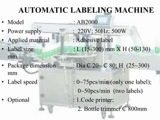 AUTOMATIC LABELING MACHINE
• Model : AB2000
• Power supply : 220V; 50Hz; 500W
• Applied material : Adhesive label
• Label size : L (15-300) mm X H (50-130)
mm
• Package dimension : Dia ₵ 20~ ₵ 80; H (25~300)
mm
• Label speed : 0~75pcs/min (only one label);
0~50pcs/min (two labels)
• Optional : 1.Code printer;
2. Bottle trimmer ₵ 800mm
 
