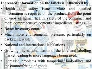 Increased information on the labels is influenced by:
• Health and safety issues: More and detailed
information is required on the product, from the point
of view of human health, safety of the consumer and
more comprehensive contents / ingredients listings.
• Better inventory control.
• Much more environmental pressure, particularly on
packaging waste.
• National and international legislations.
• Growing internationalization of the label and labelling
market leading to more languages being used.
• Increased problems with tampering, look-alikes and
the counterfeiting of goods.
 