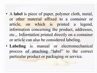 • A label is piece of paper, polymer cloth, metal,
or other material affixed to a container or
article, on which is printed a legend,
information concerning the product, addresses,
etc.,. Information printed directly on a container
or article can also be considered labeling.
• Labeling is manual or electromechanical
process of attaching “label” to the correct
particular product or packaging or service.
 