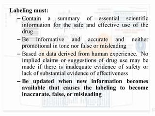 Labeling must:
– Contain a summary of essential scientific
information for the safe and effective use of the
drug
– Be informative and accurate and neither
promotional in tone nor false or misleading
– Based on data derived from human experience. No
implied claims or suggestions of drug use may be
made if there is inadequate evidence of safety or
lack of substantial evidence of effectiveness
– Be updated when new information becomes
available that causes the labeling to become
inaccurate, false, or misleading
 