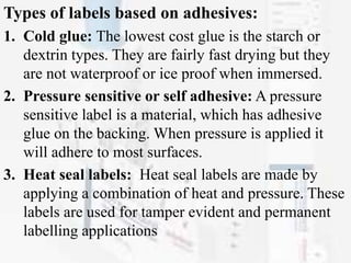 Types of labels based on adhesives:
1. Cold glue: The lowest cost glue is the starch or
dextrin types. They are fairly fast drying but they
are not waterproof or ice proof when immersed.
2. Pressure sensitive or self adhesive: A pressure
sensitive label is a material, which has adhesive
glue on the backing. When pressure is applied it
will adhere to most surfaces.
3. Heat seal labels: Heat seal labels are made by
applying a combination of heat and pressure. These
labels are used for tamper evident and permanent
labelling applications
 