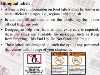 Bilingual label:
• All mandatory information on food labels must be shown in
both official languages, i.e., regional and English.
• In addition, all information on the labels may be in one
official language only.
• Designed to help alert handlers that extra care is required,
these markings are available for messages such as Keep
from Freezing, This End Up, Do Not Stack and Fragile.
• These labels are designed to catch the eye of any personnel
that comes within range of your shipments.
 