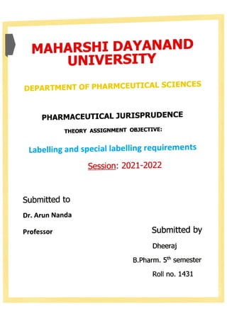 MAHARSHI DAYANANDD
UNIVERSITY
DEPARTMENT OF PHARMCEUTICAL SCIENCES
PHARMACEUTICAL JURISPRUDENCE
THEORY ASSIGNMENT OBJECTIVE:
Labelling and special labelling requirements
Session: 2021-2022
Submitted to
Dr. Arun Nanda
Professor Submitted by
Dheeraj
B.Pharm. 5th semester
Roll no. 1431
 