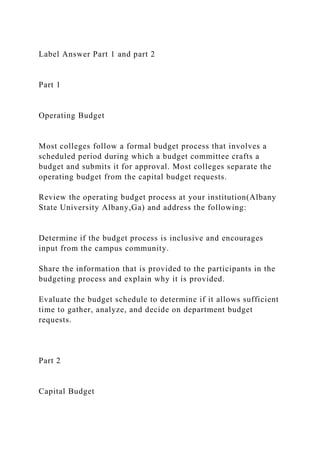 Label Answer Part 1 and part 2
Part 1
Operating Budget
Most colleges follow a formal budget process that involves a
scheduled period during which a budget committee crafts a
budget and submits it for approval. Most colleges separate the
operating budget from the capital budget requests.
Review the operating budget process at your institution(Albany
State University Albany,Ga) and address the following:
Determine if the budget process is inclusive and encourages
input from the campus community.
Share the information that is provided to the participants in the
budgeting process and explain why it is provided.
Evaluate the budget schedule to determine if it allows sufficient
time to gather, analyze, and decide on department budget
requests.
Part 2
Capital Budget
 