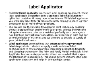 Label Applicator
• Duralabel label applicator is accurate label applying equipment. These 
label applicators are perfect semi-automatic, labeling solution for 
cylindrical container & many tapered containers. With label applicator 
you will apply label faster & more accurately helping to speed up your 
production & sell more of your products.
• Our presses are the latest in flexographic print technology enabling 
the fast output of high quality multi-color print. We use the Pantone 
Ink system to ensure colors are matched perfectly each time a job is 
run. Combine our vast library of cutters, our expertise in print and our 
extensive choice of materials and we are sure to be able to supply all 
your printed label needs.
• Label applicators are machines that automatically apply printed
labels to products. Labeler can apply a wide variety of label 
configurations to cases and cartons, increasing production flexibility 
and speeding changeover. The Print and Apply Model with Multi Panel 
Applicator features a stepper motor driven vacuum belt that stages 
the labels prior to application. This unique system smoothes the label 
application operation and helps in achieve high speeds.
 