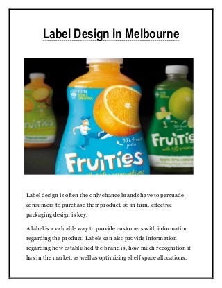 Label Design in Melbourne
Label design is often the only chance brands have to persuade
consumers to purchase their product, so in turn, effective
packaging design is key.
A label is a valuable way to provide customers with information
regarding the product. Labels can also provide information
regarding how established the brand is, how much recognition it
has in the market, as well as optimizing shelf space allocations.
 