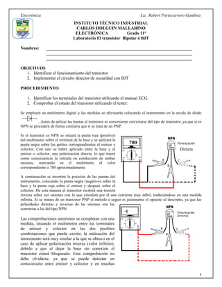 Electrónica Lic. Robert Portocarrero Gamboa
4
INSTITUTO TÉCNICO INDUSTRIAL
CARLOS HOLGUIN MALLARINO
ELECTRÓNICA Grado 11°
Laboratorio El transistor Bipolar ó BJT
Nombres: ___________________________________________________________________
___________________________________________________________________
___________________________________________________________________
OBJETIVOS
1. Identificar el funcionamiento del transistor
2. Implementar el circuito detector de oscuridad con BJT
PROCEDIMIENTO
1. Identificar los terminales del transistor utilizando el manual ECG.
2. Comprobar el estado del transistor utilizando el tester:
Se empleará un multímetro digital y las medidas se efectuarán colocando el instrumento en la escala de diodo
. Antes de aplicar las puntas al transistor es conveniente cerciorarse del tipo de transistor, ya que si es
NPN se procederá de forma contraria que si se trata de un PNP.
Si el transistor es NPN se situará la punta roja (positivo)
del multímetro sobre el terminal de la base y se aplicará la
punta negra sobre las patitas correspondientes al emisor y
colector. Con esto se habrá aplicado entre la base y el
emisor o colector, una polarización directa, lo que traerá
como consecuencia la entrada en conducción de ambas
uniones, marcando en el multímetro el valor
correspondiente a 700 aproximadamente
A continuación se invertirá la posición de las puntas del
instrumento, colocando la punta negra (negativo) sobre la
base y la punta roja sobre el emisor y después sobre el
colector. De esta manera el transistor recibirá una tensión
inversa sobre sus uniones con lo que circulará por él una corriente muy débil, traduciéndose en una medida
infinita. Si se tratara de un transistor PNP el método a seguir es justamente el opuesto al descripto, ya que las
polaridades directas e inversas de las uniones son las
contrarias a las del tipo NPN.
Las comprobaciones anteriores se completan con una
medida, situando el multímetro entre los terminales
de emisor y colector en las dos posibles
combinaciones que puede existir; la indicación del
instrumento será muy similar a la que se obtuvo en el
caso de aplicar polarización inversa (valor infinito),
debido a que al dejar la base sin conexión el
transistor estará bloqueado. Esta comprobación no
debe olvidarse, ya que se puede detectar un
cortocircuito entre emisor y colector y en muchas
700
Directa
-1
 