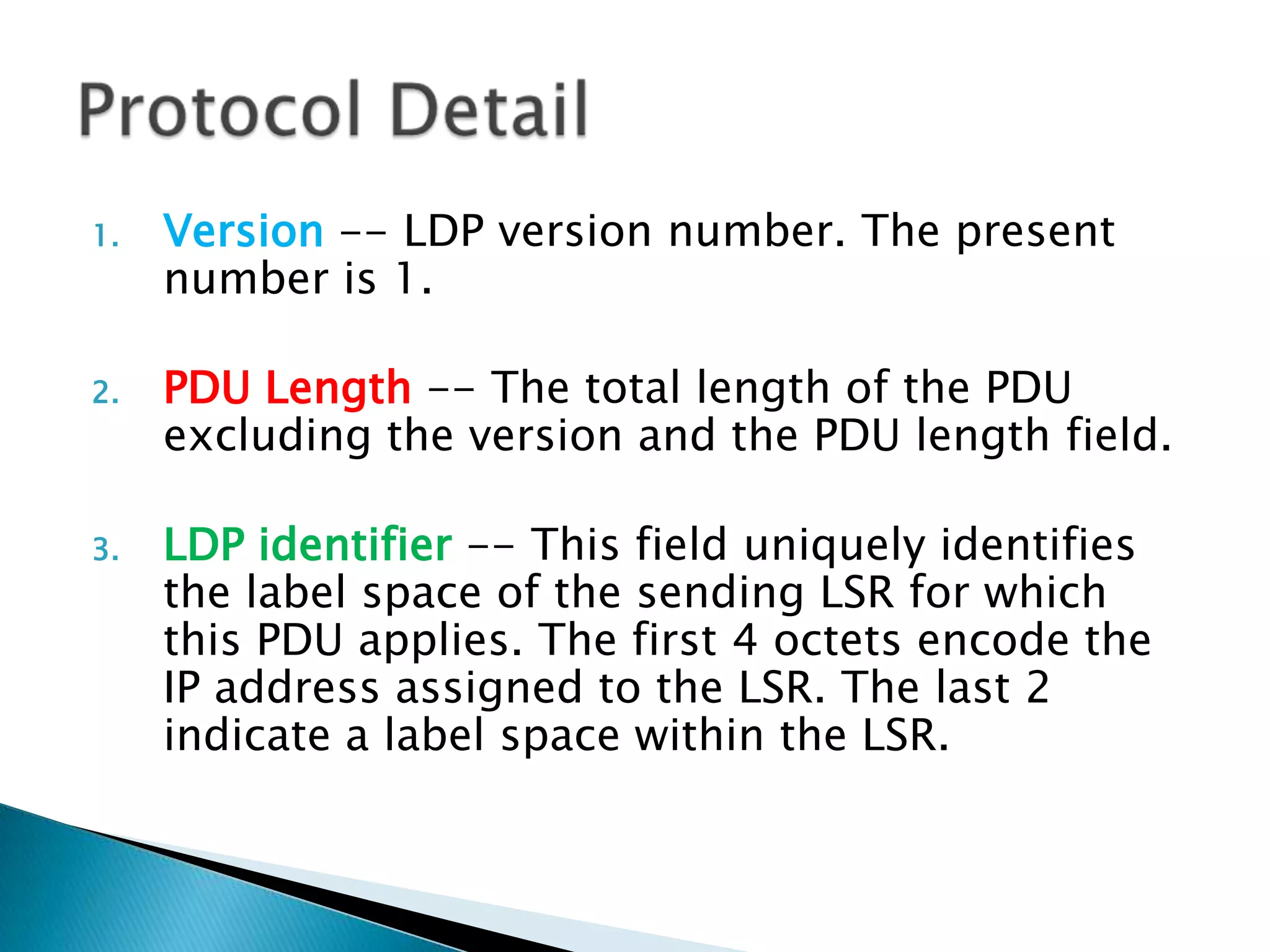 1.   Version -- LDP version number. The present
     number is 1.

2.   PDU Length -- The total length of the PDU
     excluding the version and the PDU length field.

3.   LDP identifier -- This field uniquely identifies
     the label space of the sending LSR for which
     this PDU applies. The first 4 octets encode the
     IP address assigned to the LSR. The last 2
     indicate a label space within the LSR.
 